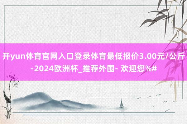 开yun体育官网入口登录体育最低报价3.00元/公斤-2024欧洲杯_推荐外围- 欢迎您%#