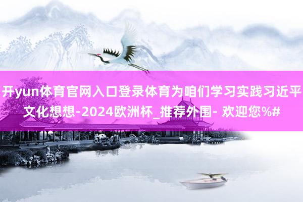 开yun体育官网入口登录体育为咱们学习实践习近平文化想想-2024欧洲杯_推荐外围- 欢迎您%#