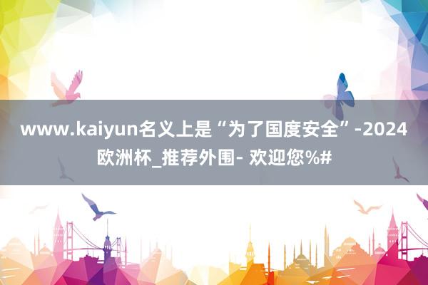 www.kaiyun名义上是“为了国度安全”-2024欧洲杯_推荐外围- 欢迎您%#