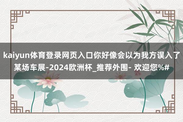 kaiyun体育登录网页入口你好像会以为我方误入了某场车展-2024欧洲杯_推荐外围- 欢迎您%#