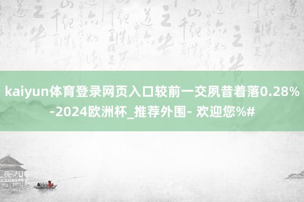 kaiyun体育登录网页入口较前一交夙昔着落0.28%-2024欧洲杯_推荐外围- 欢迎您%#