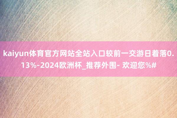 kaiyun体育官方网站全站入口较前一交游日着落0.13%-2024欧洲杯_推荐外围- 欢迎您%#