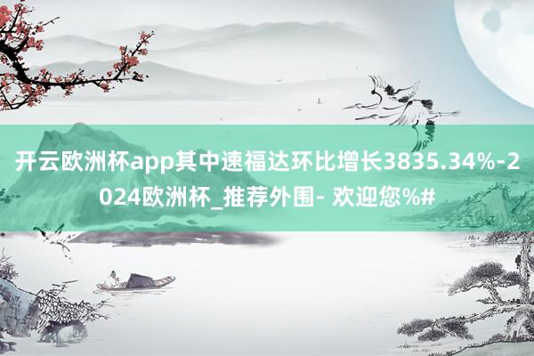 开云欧洲杯app其中速福达环比增长3835.34%-2024欧洲杯_推荐外围- 欢迎您%#