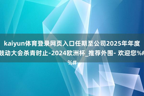 kaiyun体育登录网页入口任期至公司2025年年度鼓动大会杀青时止-2024欧洲杯_推荐外围- 欢迎您%#