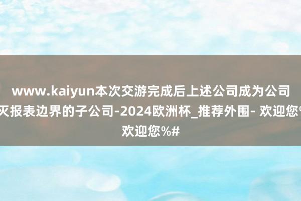 www.kaiyun本次交游完成后上述公司成为公司消灭报表边界的子公司-2024欧洲杯_推荐外围- 欢迎您%#