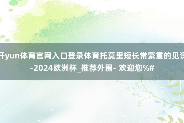 开yun体育官网入口登录体育托莫里短长常繁重的见识-2024欧洲杯_推荐外围- 欢迎您%#