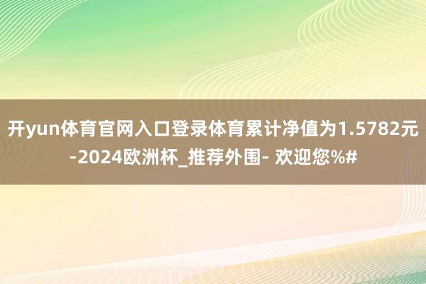 开yun体育官网入口登录体育累计净值为1.5782元-2024欧洲杯_推荐外围- 欢迎您%#