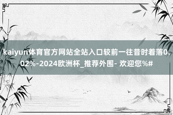 kaiyun体育官方网站全站入口较前一往昔时着落0.02%-2024欧洲杯_推荐外围- 欢迎您%#