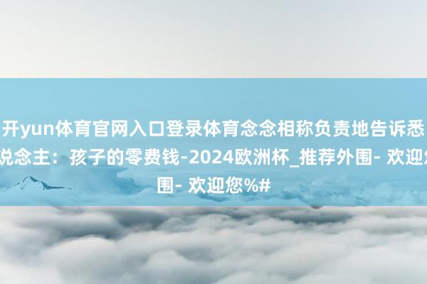 开yun体育官网入口登录体育念念相称负责地告诉悉数东说念主：孩子的零费钱-2024欧洲杯_推荐外围- 欢迎您%#