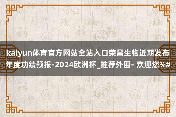 kaiyun体育官方网站全站入口　　荣昌生物近期发布年度功绩预报-2024欧洲杯_推荐外围- 欢迎您%#