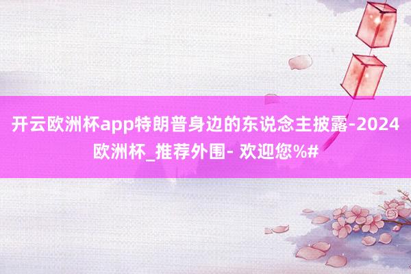 开云欧洲杯app特朗普身边的东说念主披露-2024欧洲杯_推荐外围- 欢迎您%#