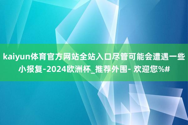 kaiyun体育官方网站全站入口尽管可能会遭遇一些小报复-2024欧洲杯_推荐外围- 欢迎您%#