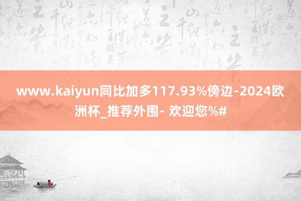 www.kaiyun同比加多117.93%傍边-2024欧洲杯_推荐外围- 欢迎您%#