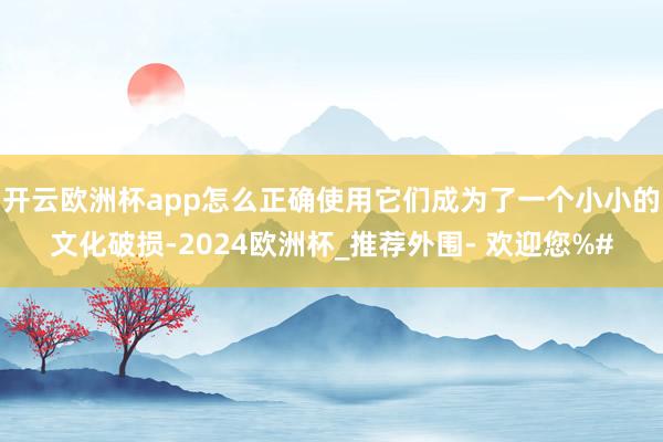 开云欧洲杯app怎么正确使用它们成为了一个小小的文化破损-2024欧洲杯_推荐外围- 欢迎您%#