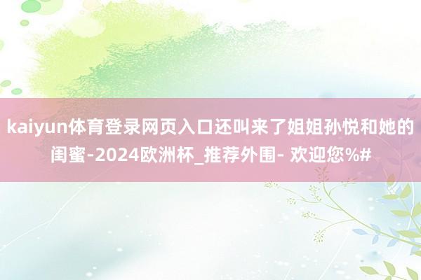 kaiyun体育登录网页入口还叫来了姐姐孙悦和她的闺蜜-2024欧洲杯_推荐外围- 欢迎您%#