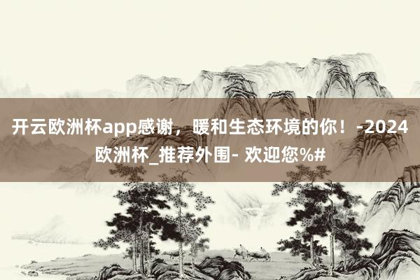 开云欧洲杯app感谢，暖和生态环境的你！-2024欧洲杯_推荐外围- 欢迎您%#