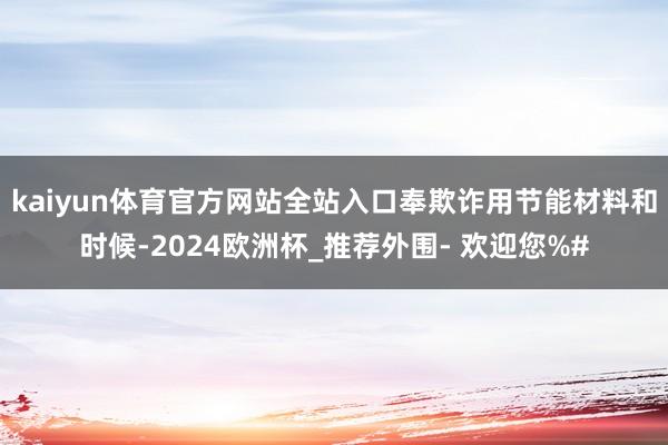 kaiyun体育官方网站全站入口奉欺诈用节能材料和时候-2024欧洲杯_推荐外围- 欢迎您%#