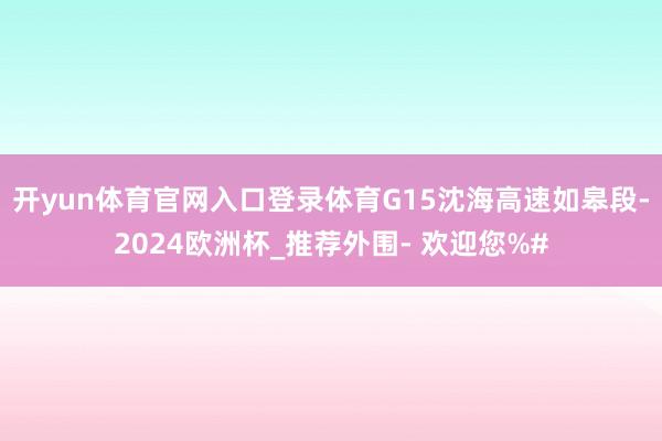 开yun体育官网入口登录体育G15沈海高速如皋段-2024欧洲杯_推荐外围- 欢迎您%#