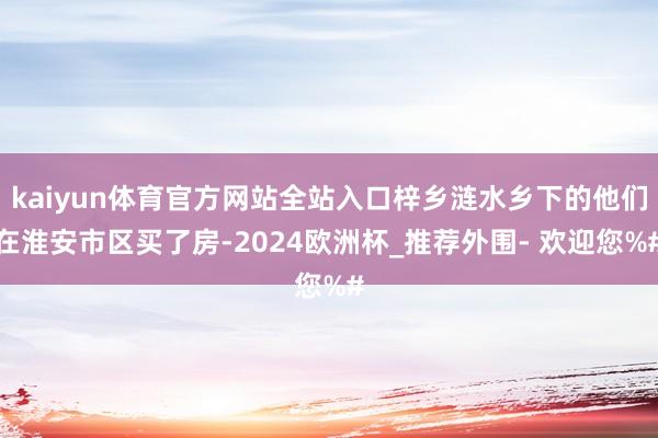 kaiyun体育官方网站全站入口梓乡涟水乡下的他们在淮安市区买了房-2024欧洲杯_推荐外围- 欢迎您%#