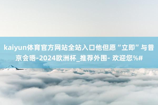 kaiyun体育官方网站全站入口他但愿“立即”与普京会晤-2024欧洲杯_推荐外围- 欢迎您%#