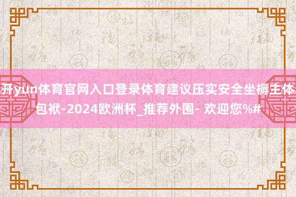 开yun体育官网入口登录体育建议压实安全坐褥主体包袱-2024欧洲杯_推荐外围- 欢迎您%#