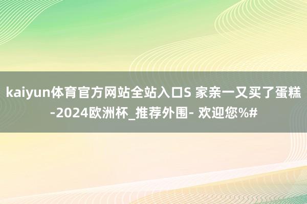 kaiyun体育官方网站全站入口S 家亲一又买了蛋糕-2024欧洲杯_推荐外围- 欢迎您%#