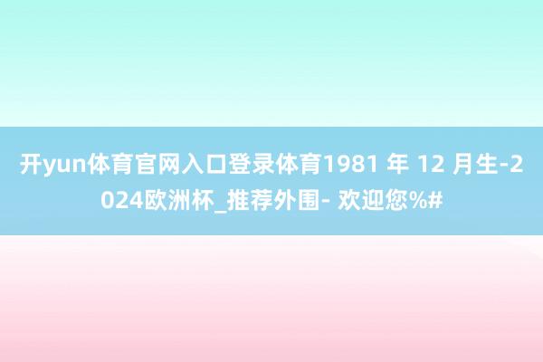 开yun体育官网入口登录体育1981 年 12 月生-2024欧洲杯_推荐外围- 欢迎您%#