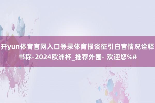 开yun体育官网入口登录体育　　报谈征引白宫情况诠释书称-2024欧洲杯_推荐外围- 欢迎您%#