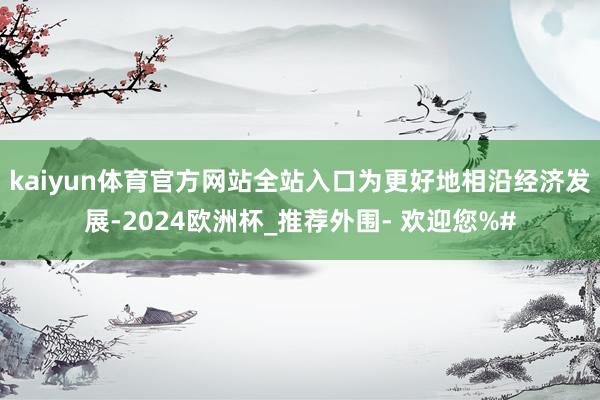 kaiyun体育官方网站全站入口为更好地相沿经济发展-2024欧洲杯_推荐外围- 欢迎您%#